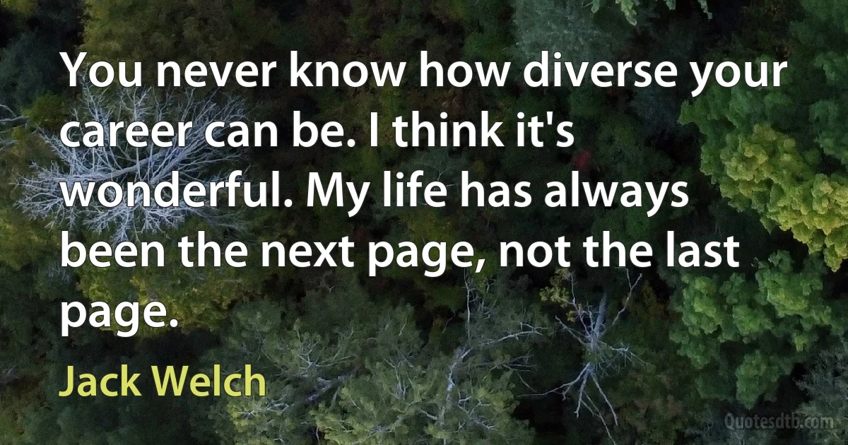 You never know how diverse your career can be. I think it's wonderful. My life has always been the next page, not the last page. (Jack Welch)