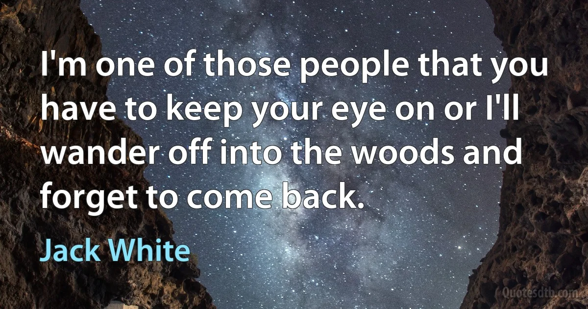 I'm one of those people that you have to keep your eye on or I'll wander off into the woods and forget to come back. (Jack White)