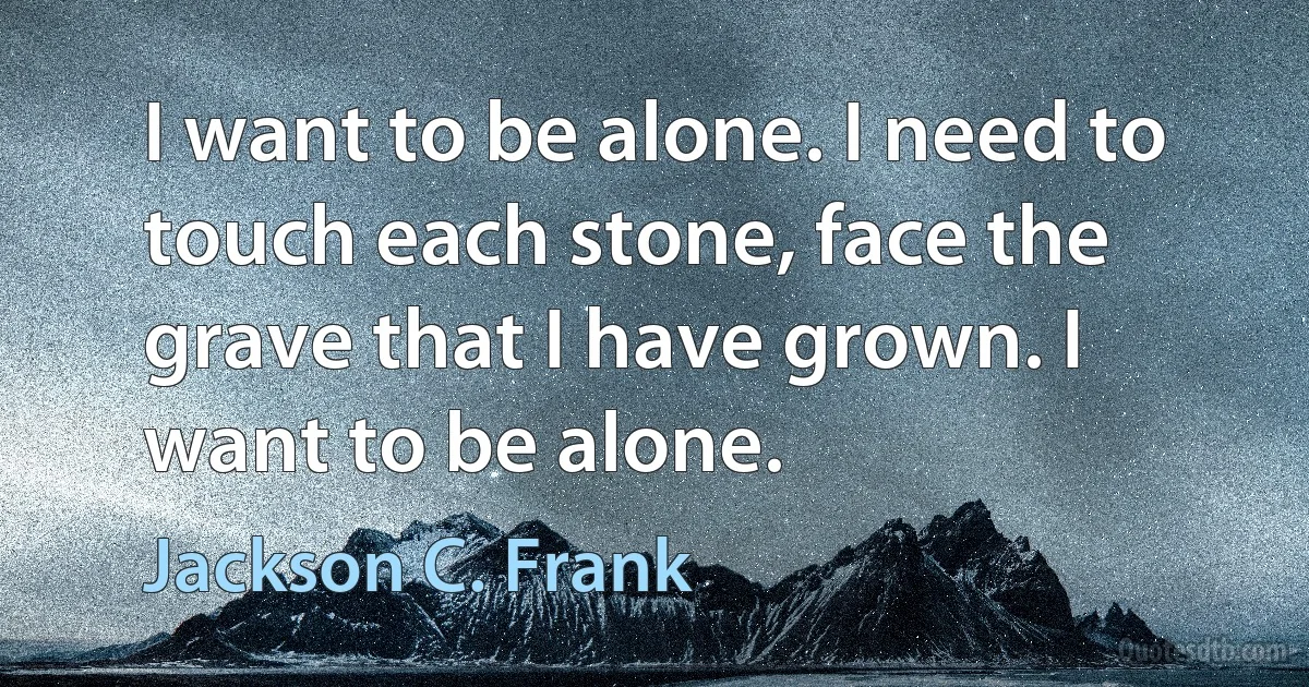 I want to be alone. I need to touch each stone, face the grave that I have grown. I want to be alone. (Jackson C. Frank)