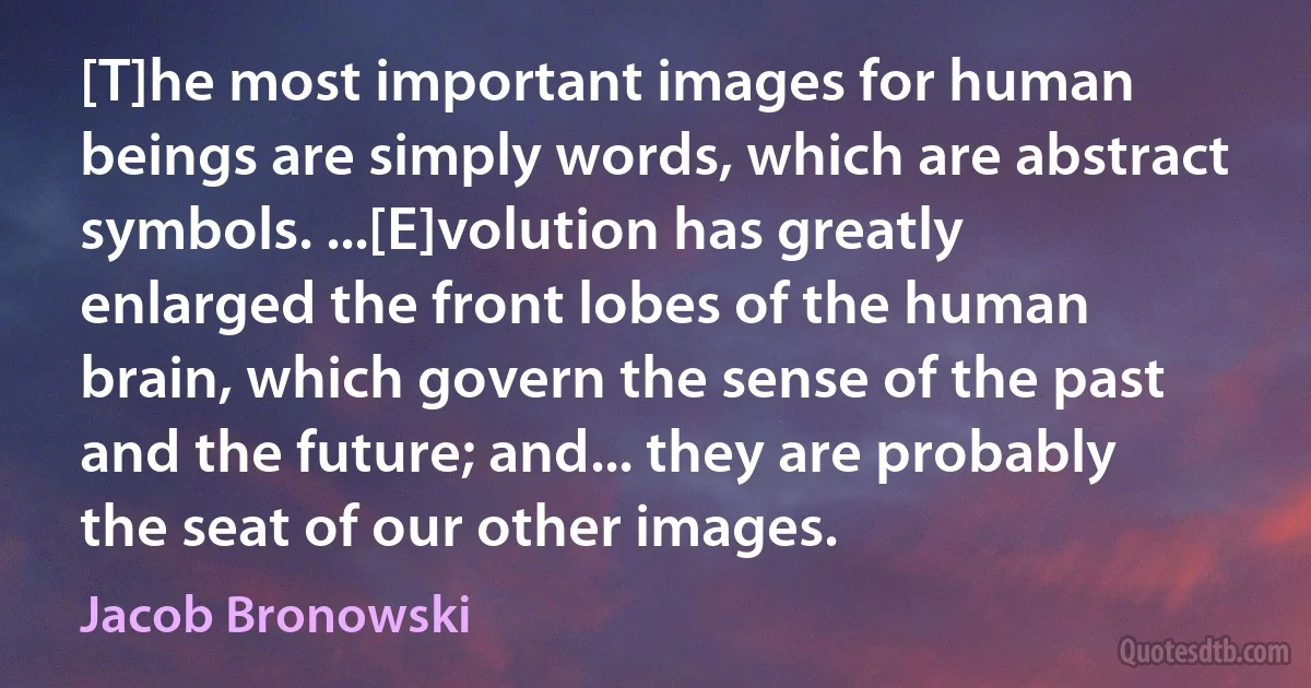 [T]he most important images for human beings are simply words, which are abstract symbols. ...[E]volution has greatly enlarged the front lobes of the human brain, which govern the sense of the past and the future; and... they are probably the seat of our other images. (Jacob Bronowski)