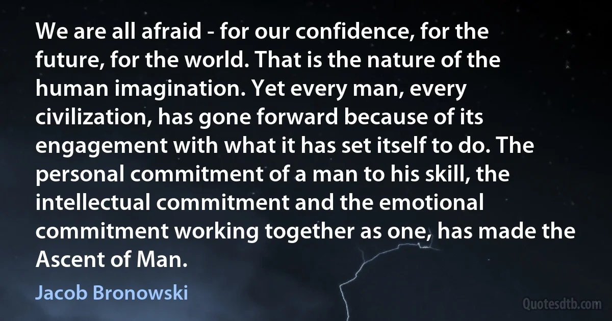 We are all afraid - for our confidence, for the future, for the world. That is the nature of the human imagination. Yet every man, every civilization, has gone forward because of its engagement with what it has set itself to do. The personal commitment of a man to his skill, the intellectual commitment and the emotional commitment working together as one, has made the Ascent of Man. (Jacob Bronowski)