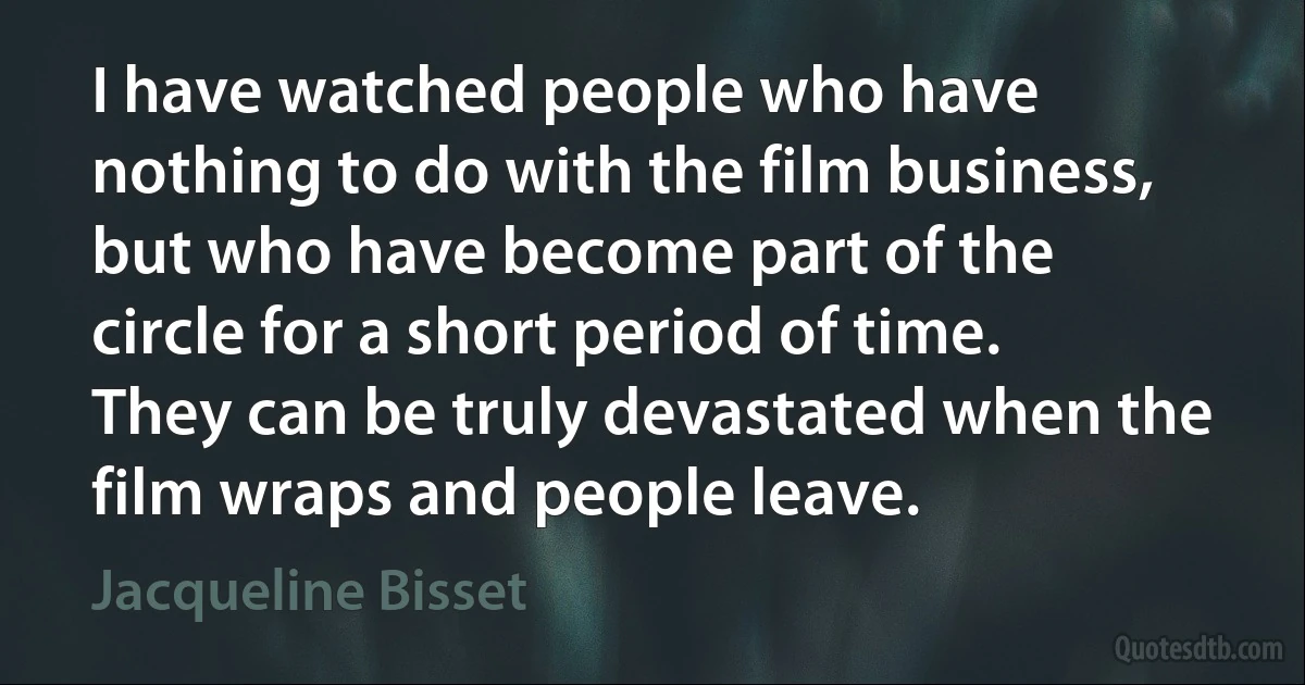 I have watched people who have nothing to do with the film business, but who have become part of the circle for a short period of time. They can be truly devastated when the film wraps and people leave. (Jacqueline Bisset)