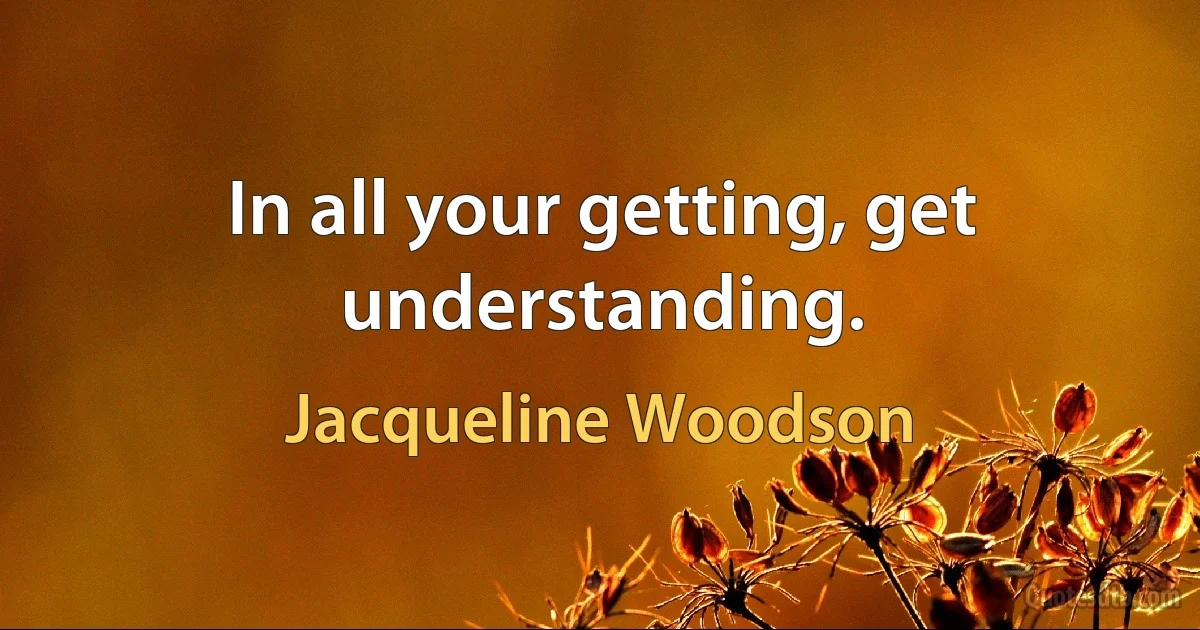 In all your getting, get understanding. (Jacqueline Woodson)