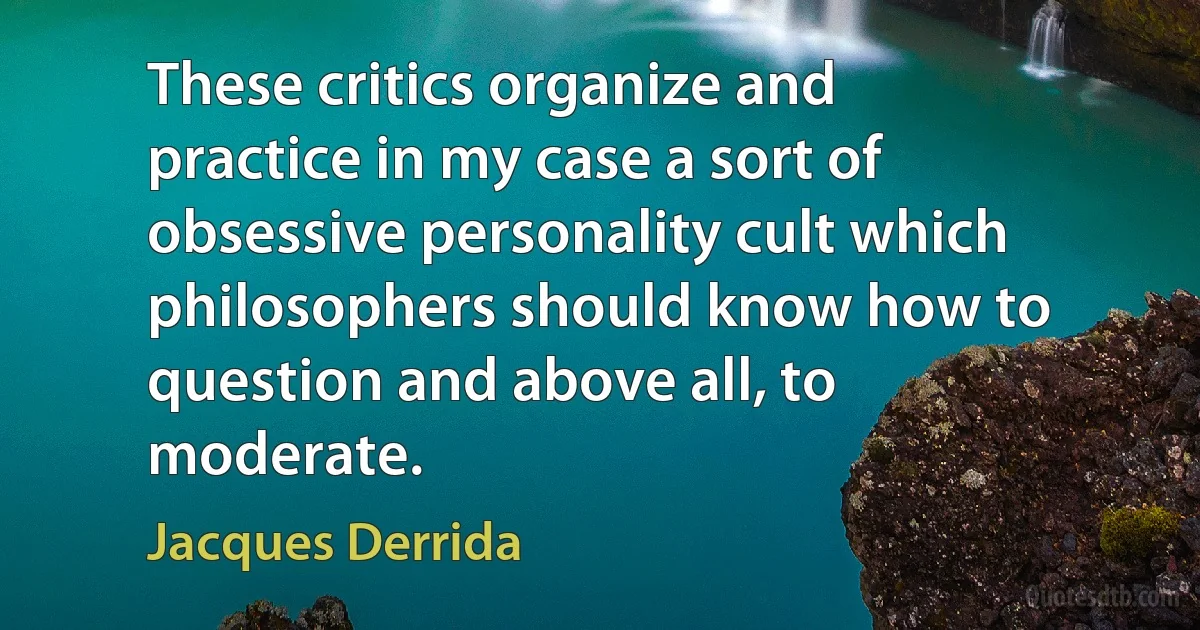 These critics organize and practice in my case a sort of obsessive personality cult which philosophers should know how to question and above all, to moderate. (Jacques Derrida)