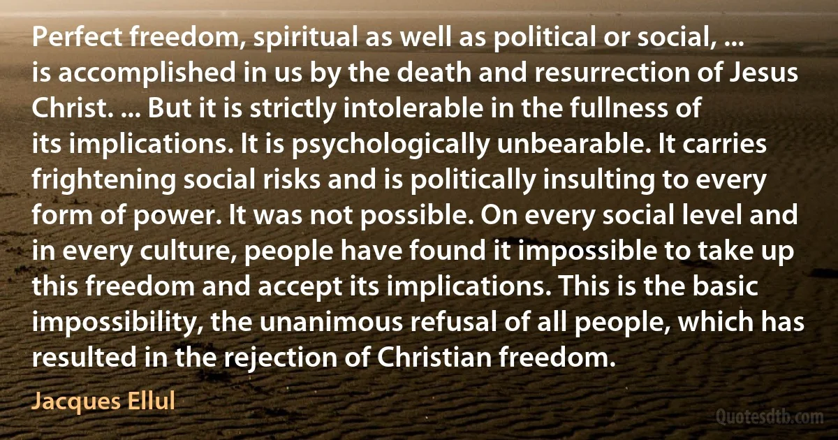 Perfect freedom, spiritual as well as political or social, ... is accomplished in us by the death and resurrection of Jesus Christ. ... But it is strictly intolerable in the fullness of its implications. It is psychologically unbearable. It carries frightening social risks and is politically insulting to every form of power. It was not possible. On every social level and in every culture, people have found it impossible to take up this freedom and accept its implications. This is the basic impossibility, the unanimous refusal of all people, which has resulted in the rejection of Christian freedom. (Jacques Ellul)