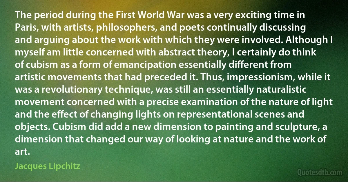 The period during the First World War was a very exciting time in Paris, with artists, philosophers, and poets continually discussing and arguing about the work with which they were involved. Although I myself am little concerned with abstract theory, I certainly do think of cubism as a form of emancipation essentially different from artistic movements that had preceded it. Thus, impressionism, while it was a revolutionary technique, was still an essentially naturalistic movement concerned with a precise examination of the nature of light and the effect of changing lights on representational scenes and objects. Cubism did add a new dimension to painting and sculpture, a dimension that changed our way of looking at nature and the work of art. (Jacques Lipchitz)