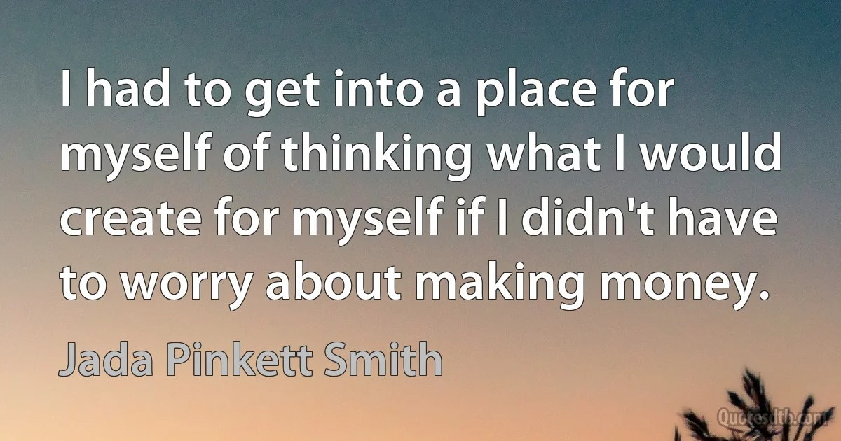 I had to get into a place for myself of thinking what I would create for myself if I didn't have to worry about making money. (Jada Pinkett Smith)