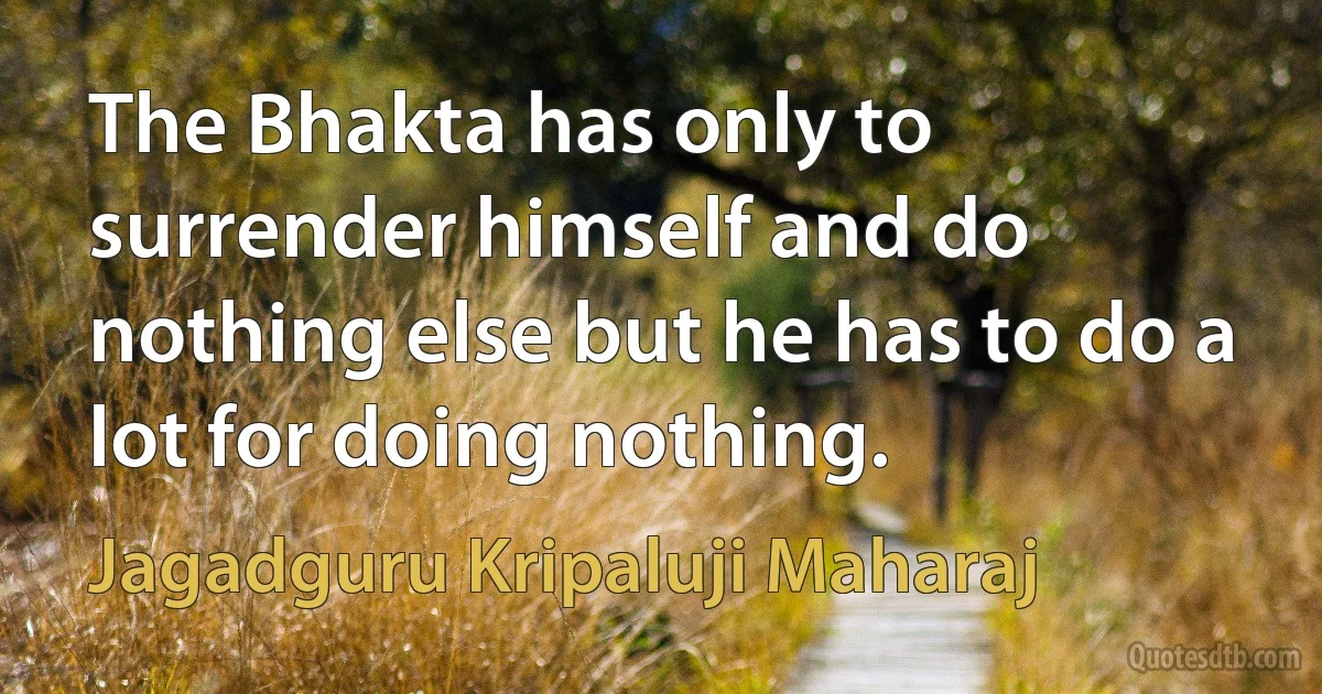 The Bhakta has only to surrender himself and do nothing else but he has to do a lot for doing nothing. (Jagadguru Kripaluji Maharaj)