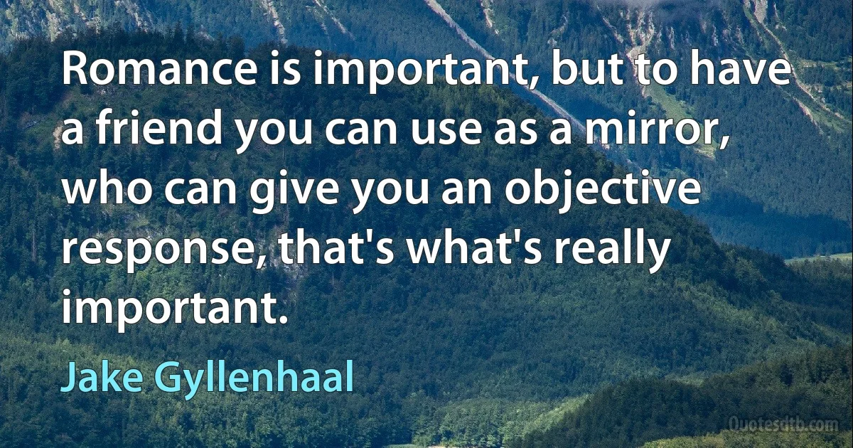 Romance is important, but to have a friend you can use as a mirror, who can give you an objective response, that's what's really important. (Jake Gyllenhaal)