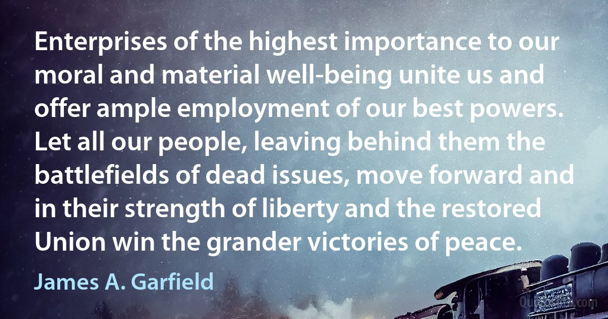 Enterprises of the highest importance to our moral and material well-being unite us and offer ample employment of our best powers. Let all our people, leaving behind them the battlefields of dead issues, move forward and in their strength of liberty and the restored Union win the grander victories of peace. (James A. Garfield)