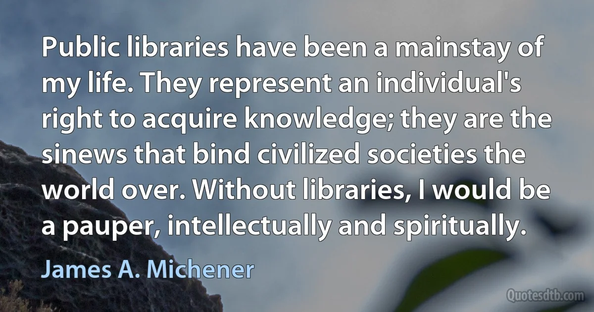 Public libraries have been a mainstay of my life. They represent an individual's right to acquire knowledge; they are the sinews that bind civilized societies the world over. Without libraries, I would be a pauper, intellectually and spiritually. (James A. Michener)