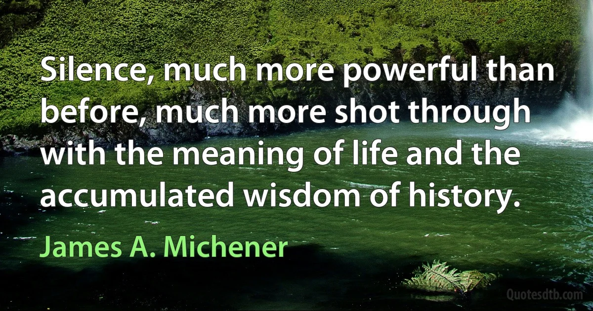 Silence, much more powerful than before, much more shot through with the meaning of life and the accumulated wisdom of history. (James A. Michener)