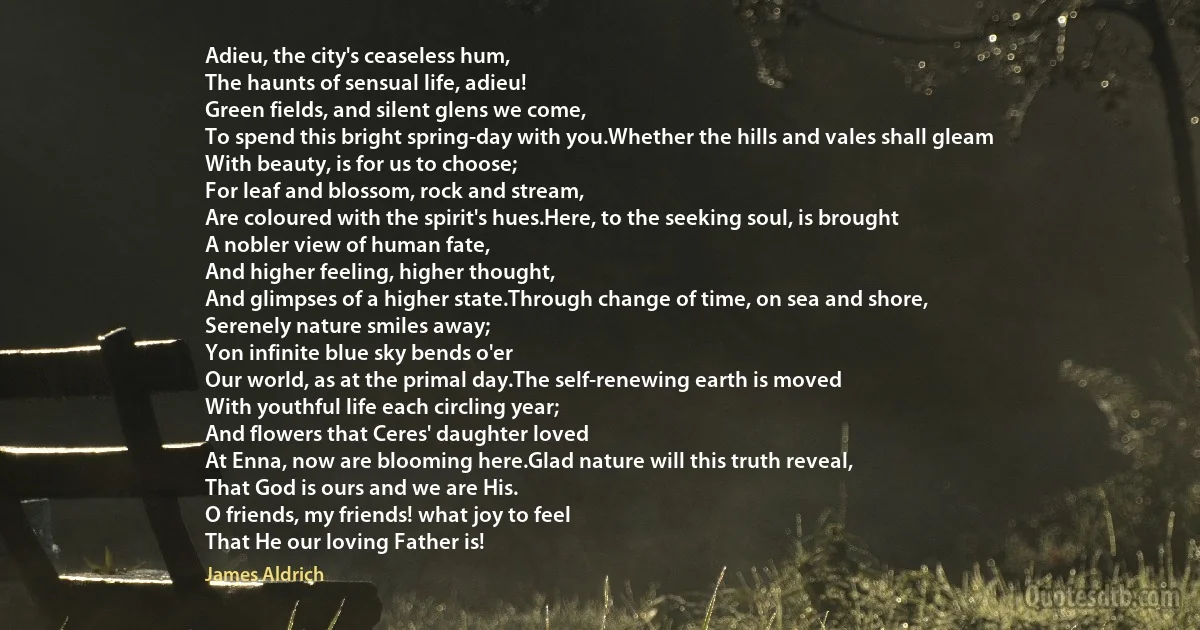 Adieu, the city's ceaseless hum,
The haunts of sensual life, adieu!
Green fields, and silent glens we come,
To spend this bright spring-day with you.Whether the hills and vales shall gleam
With beauty, is for us to choose;
For leaf and blossom, rock and stream,
Are coloured with the spirit's hues.Here, to the seeking soul, is brought
A nobler view of human fate,
And higher feeling, higher thought,
And glimpses of a higher state.Through change of time, on sea and shore,
Serenely nature smiles away;
Yon infinite blue sky bends o'er
Our world, as at the primal day.The self-renewing earth is moved
With youthful life each circling year;
And flowers that Ceres' daughter loved
At Enna, now are blooming here.Glad nature will this truth reveal,
That God is ours and we are His.
O friends, my friends! what joy to feel
That He our loving Father is! (James Aldrich)