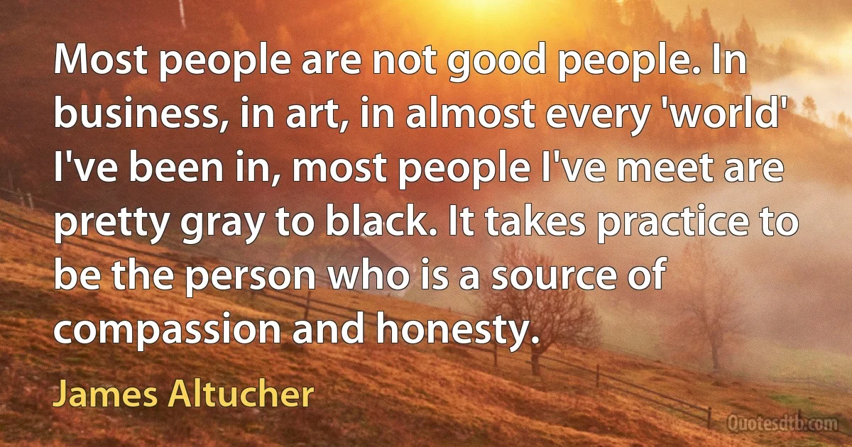 Most people are not good people. In business, in art, in almost every 'world' I've been in, most people I've meet are pretty gray to black. It takes practice to be the person who is a source of compassion and honesty. (James Altucher)