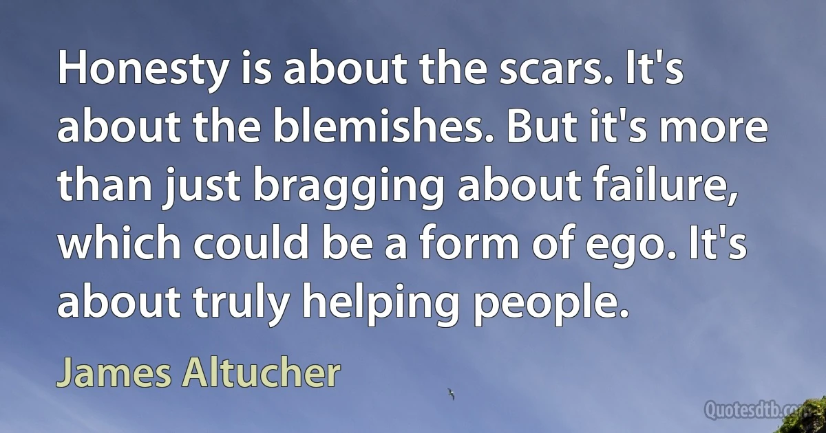 Honesty is about the scars. It's about the blemishes. But it's more than just bragging about failure, which could be a form of ego. It's about truly helping people. (James Altucher)