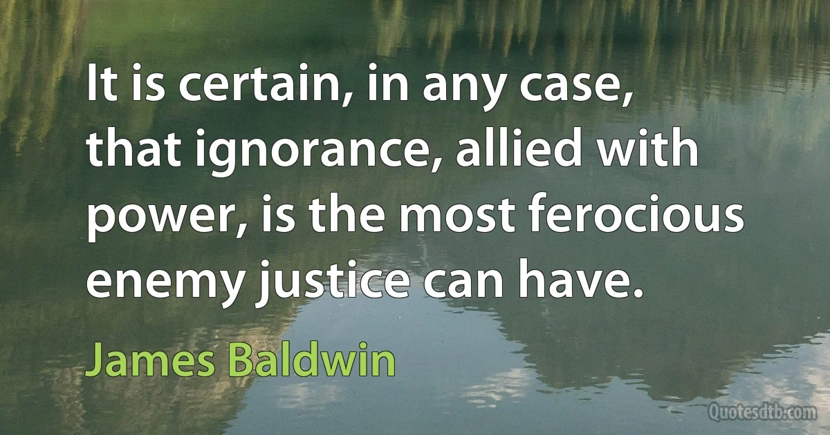 It is certain, in any case, that ignorance, allied with power, is the most ferocious enemy justice can have. (James Baldwin)