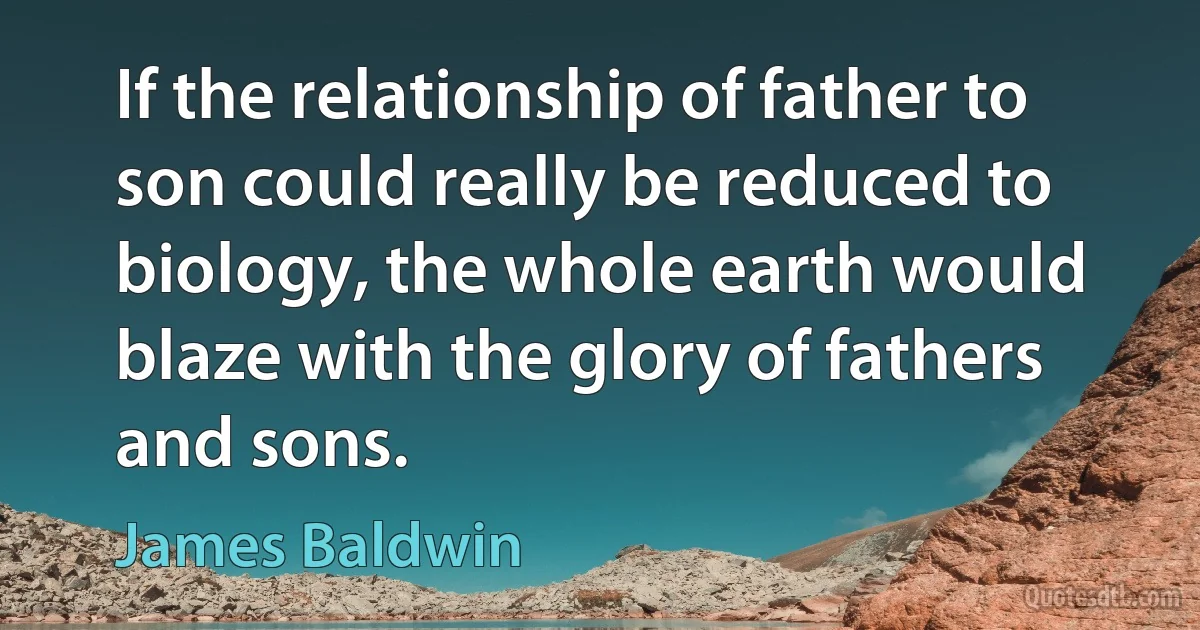 If the relationship of father to son could really be reduced to biology, the whole earth would blaze with the glory of fathers and sons. (James Baldwin)