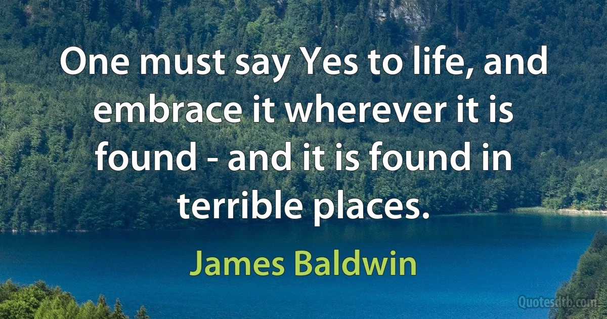 One must say Yes to life, and embrace it wherever it is found - and it is found in terrible places. (James Baldwin)