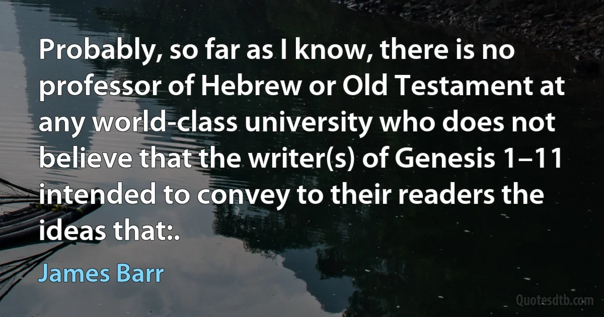 Probably, so far as I know, there is no professor of Hebrew or Old Testament at any world-class university who does not believe that the writer(s) of Genesis 1–11 intended to convey to their readers the ideas that:. (James Barr)