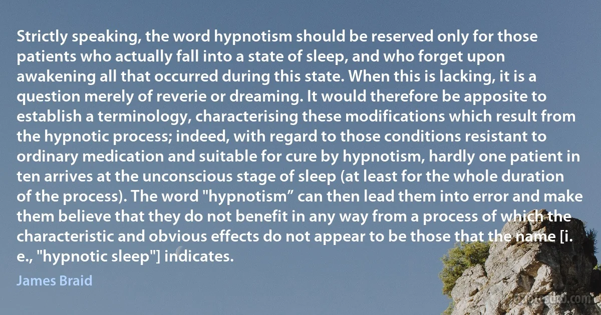 Strictly speaking, the word hypnotism should be reserved only for those patients who actually fall into a state of sleep, and who forget upon awakening all that occurred during this state. When this is lacking, it is a question merely of reverie or dreaming. It would therefore be apposite to establish a terminology, characterising these modifications which result from the hypnotic process; indeed, with regard to those conditions resistant to ordinary medication and suitable for cure by hypnotism, hardly one patient in ten arrives at the unconscious stage of sleep (at least for the whole duration of the process). The word "hypnotism” can then lead them into error and make them believe that they do not benefit in any way from a process of which the characteristic and obvious effects do not appear to be those that the name [i. e., "hypnotic sleep"] indicates. (James Braid)