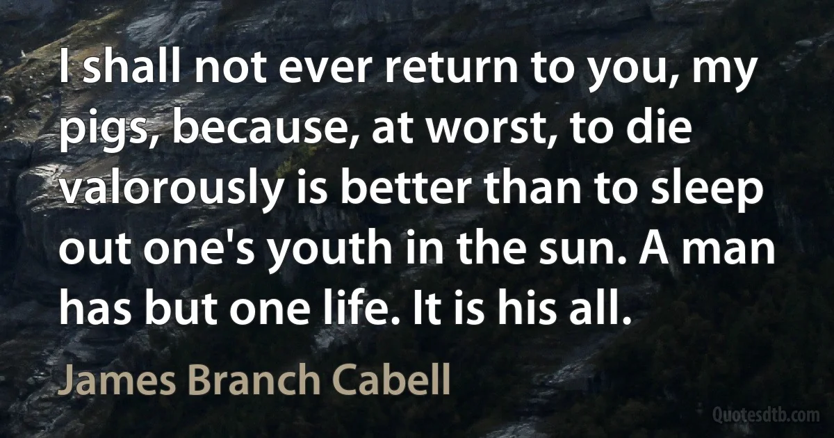 I shall not ever return to you, my pigs, because, at worst, to die valorously is better than to sleep out one's youth in the sun. A man has but one life. It is his all. (James Branch Cabell)