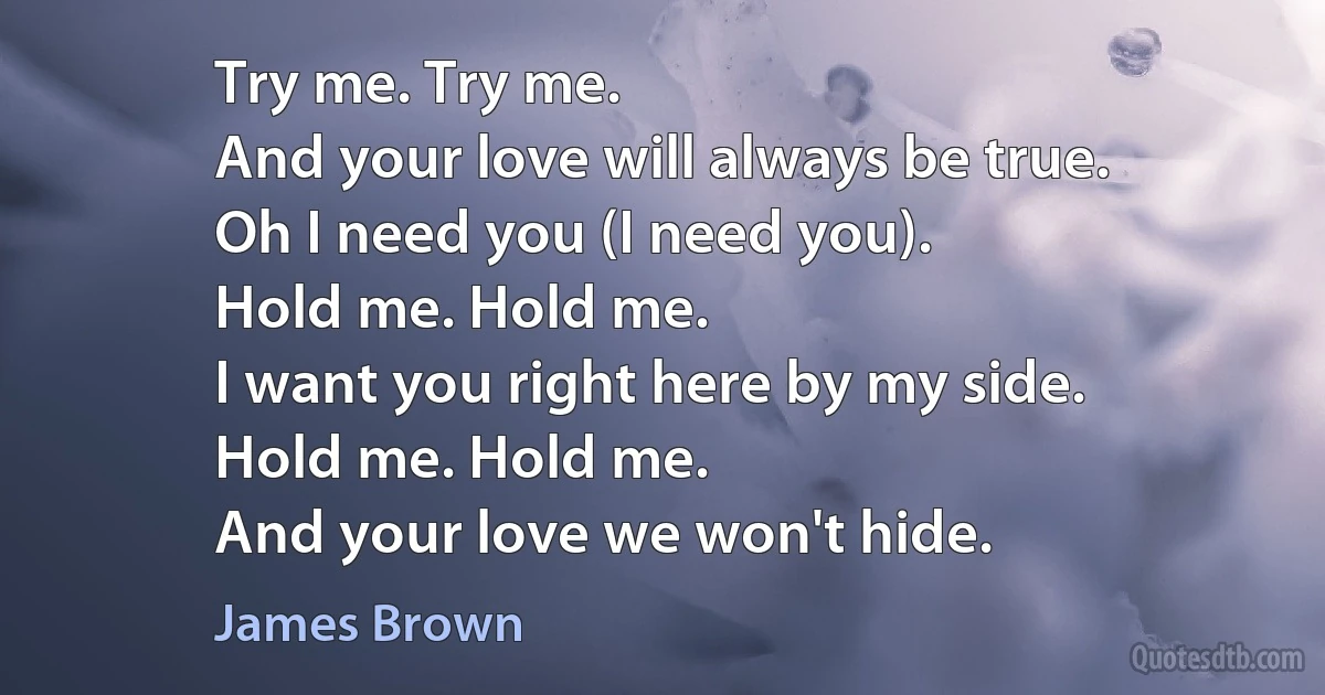 Try me. Try me.
And your love will always be true.
Oh I need you (I need you).
Hold me. Hold me.
I want you right here by my side.
Hold me. Hold me.
And your love we won't hide. (James Brown)