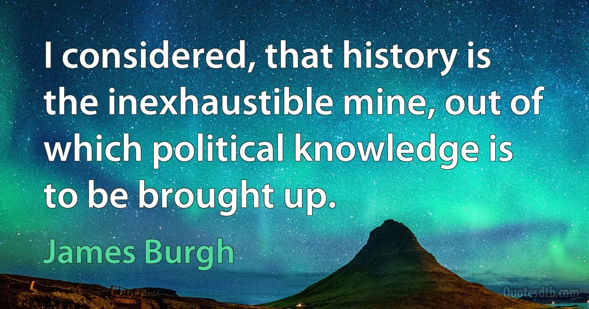 I considered, that history is the inexhaustible mine, out of which political knowledge is to be brought up. (James Burgh)