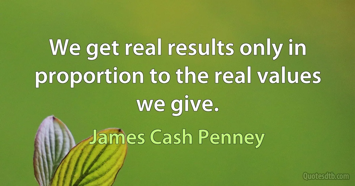 We get real results only in proportion to the real values we give. (James Cash Penney)