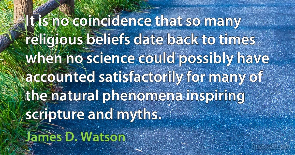 It is no coincidence that so many religious beliefs date back to times when no science could possibly have accounted satisfactorily for many of the natural phenomena inspiring scripture and myths. (James D. Watson)