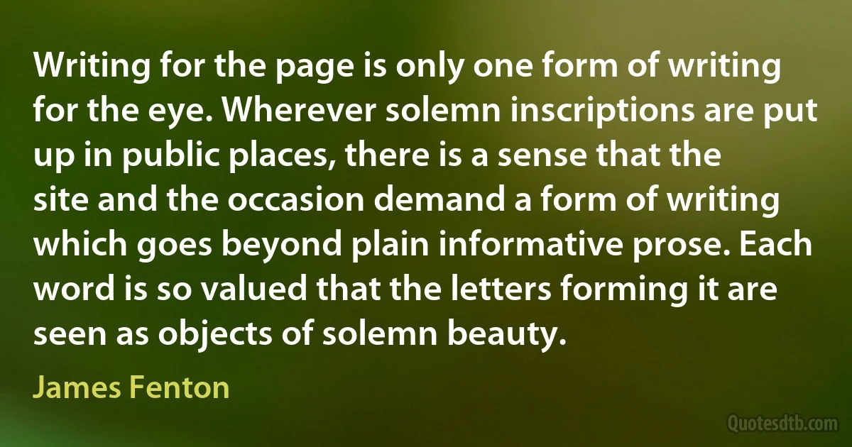 Writing for the page is only one form of writing for the eye. Wherever solemn inscriptions are put up in public places, there is a sense that the site and the occasion demand a form of writing which goes beyond plain informative prose. Each word is so valued that the letters forming it are seen as objects of solemn beauty. (James Fenton)