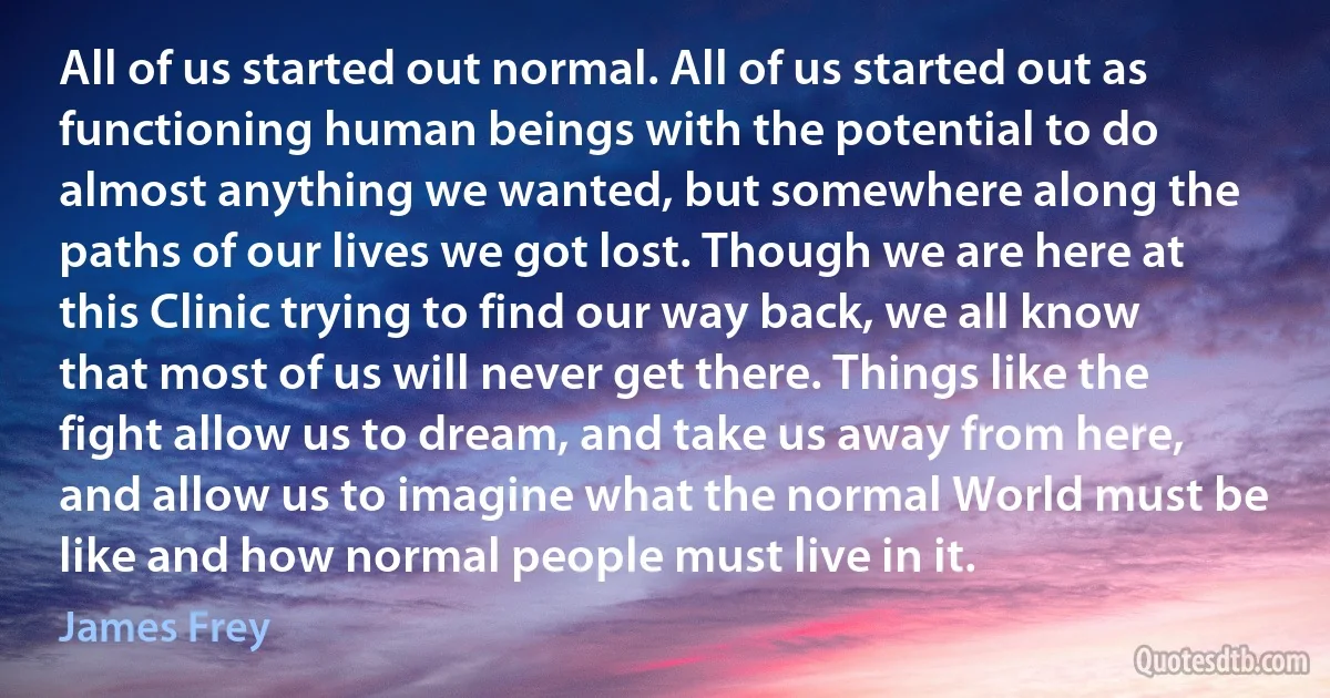 All of us started out normal. All of us started out as functioning human beings with the potential to do almost anything we wanted, but somewhere along the paths of our lives we got lost. Though we are here at this Clinic trying to find our way back, we all know that most of us will never get there. Things like the fight allow us to dream, and take us away from here, and allow us to imagine what the normal World must be like and how normal people must live in it. (James Frey)