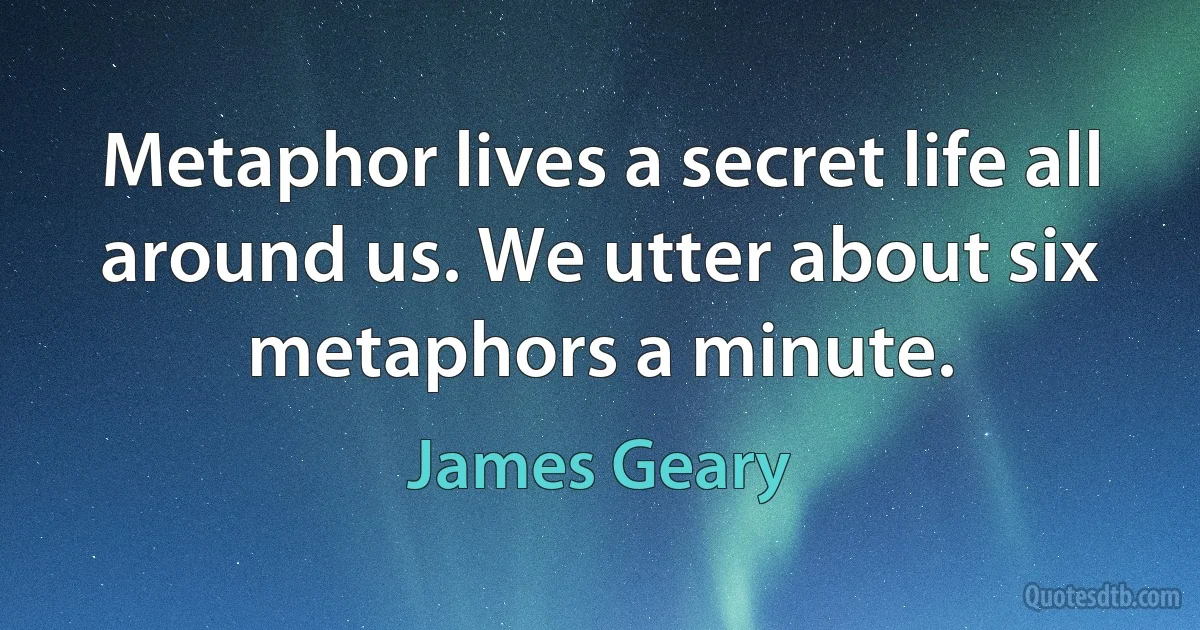 Metaphor lives a secret life all around us. We utter about six metaphors a minute. (James Geary)