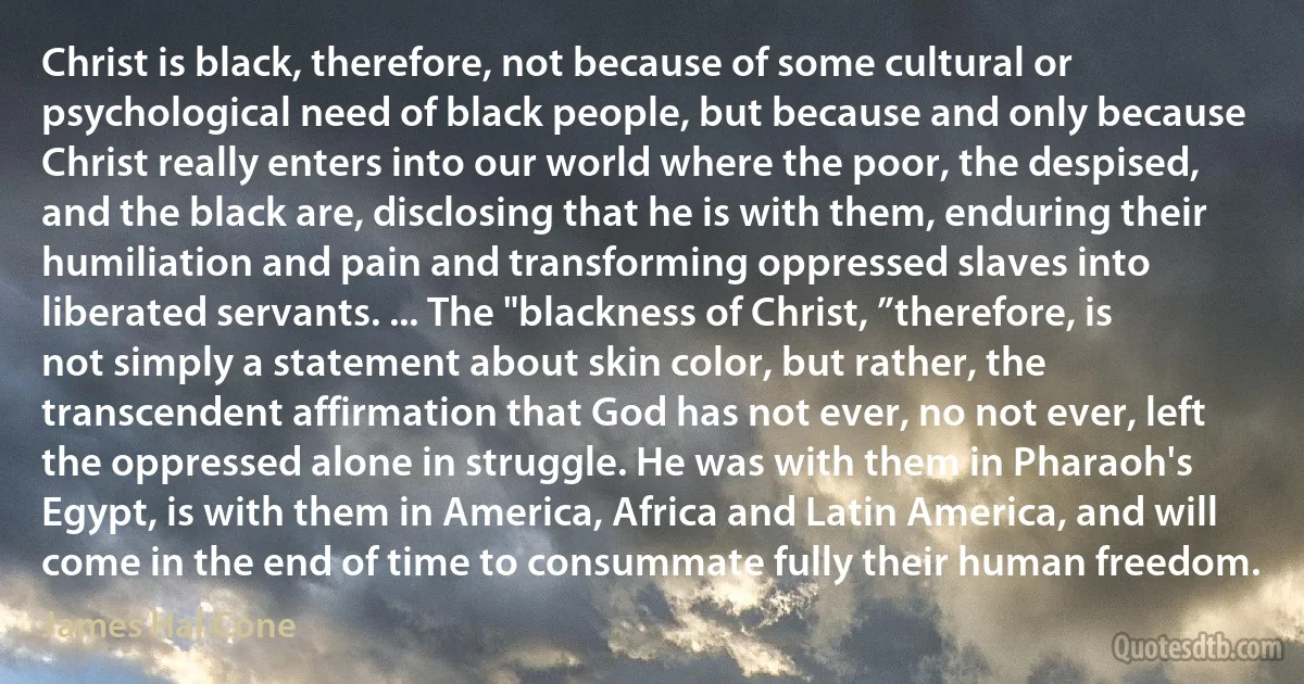 Christ is black, therefore, not because of some cultural or psychological need of black people, but because and only because Christ really enters into our world where the poor, the despised, and the black are, disclosing that he is with them, enduring their humiliation and pain and transforming oppressed slaves into liberated servants. ... The "blackness of Christ, ”therefore, is not simply a statement about skin color, but rather, the transcendent affirmation that God has not ever, no not ever, left the oppressed alone in struggle. He was with them in Pharaoh's Egypt, is with them in America, Africa and Latin America, and will come in the end of time to consummate fully their human freedom. (James Hal Cone)