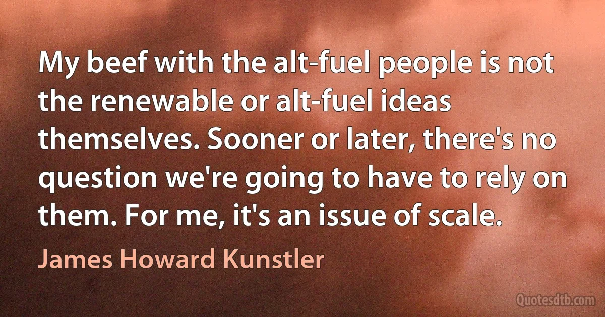 My beef with the alt-fuel people is not the renewable or alt-fuel ideas themselves. Sooner or later, there's no question we're going to have to rely on them. For me, it's an issue of scale. (James Howard Kunstler)