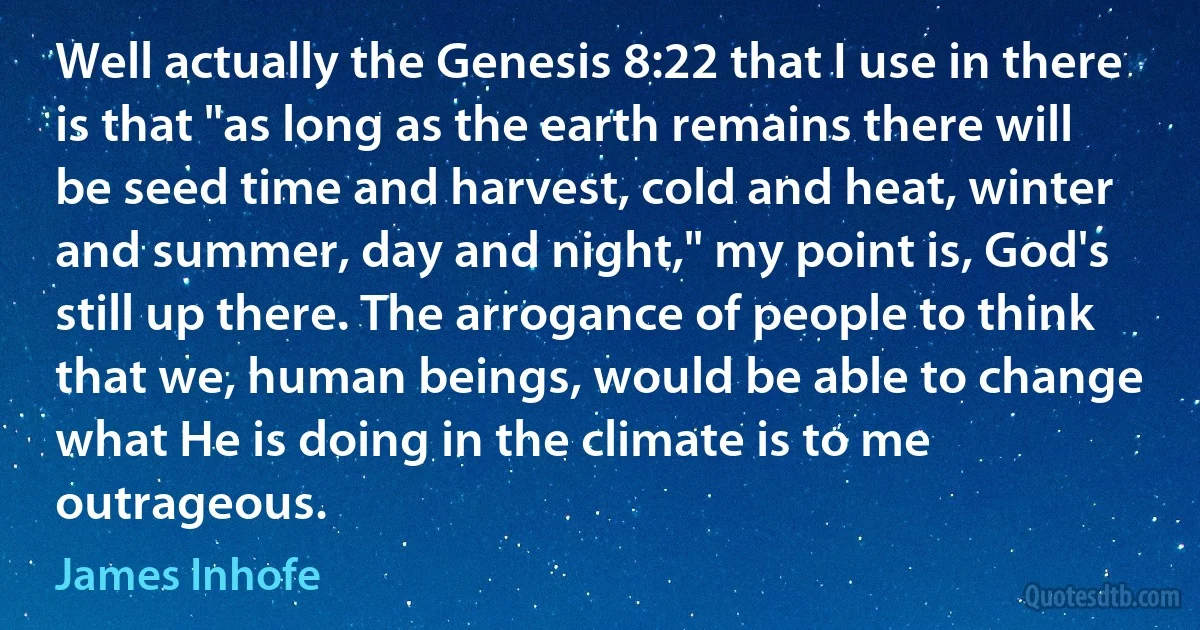 Well actually the Genesis 8:22 that I use in there is that "as long as the earth remains there will be seed time and harvest, cold and heat, winter and summer, day and night," my point is, God's still up there. The arrogance of people to think that we, human beings, would be able to change what He is doing in the climate is to me outrageous. (James Inhofe)