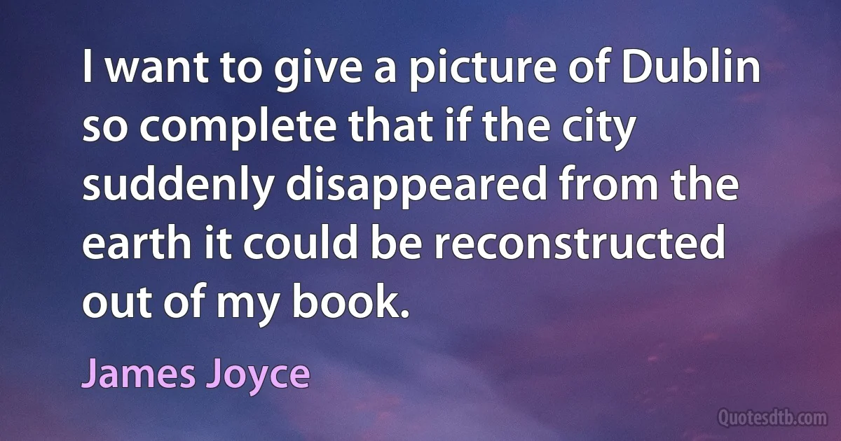 I want to give a picture of Dublin so complete that if the city suddenly disappeared from the earth it could be reconstructed out of my book. (James Joyce)