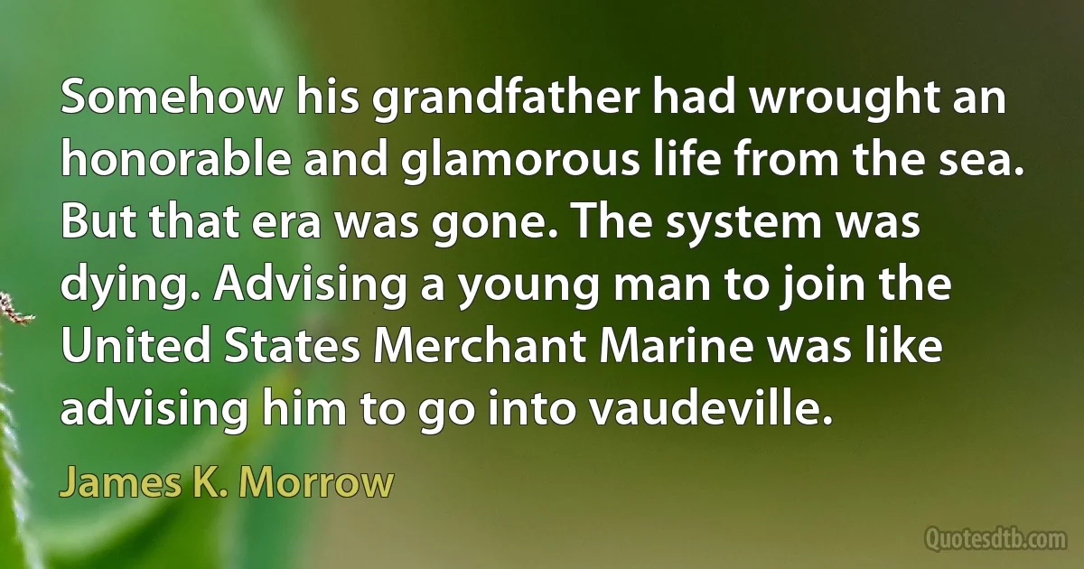 Somehow his grandfather had wrought an honorable and glamorous life from the sea. But that era was gone. The system was dying. Advising a young man to join the United States Merchant Marine was like advising him to go into vaudeville. (James K. Morrow)