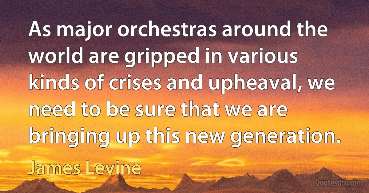 As major orchestras around the world are gripped in various kinds of crises and upheaval, we need to be sure that we are bringing up this new generation. (James Levine)