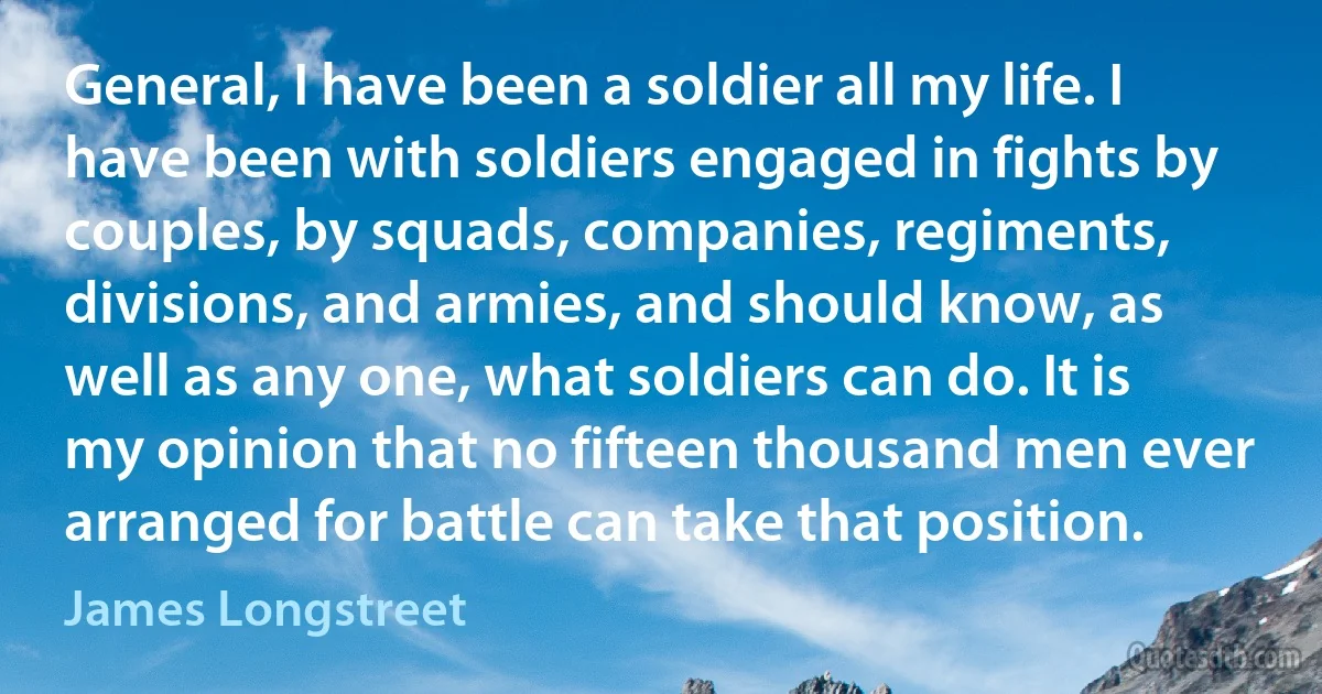 General, I have been a soldier all my life. I have been with soldiers engaged in fights by couples, by squads, companies, regiments, divisions, and armies, and should know, as well as any one, what soldiers can do. It is my opinion that no fifteen thousand men ever arranged for battle can take that position. (James Longstreet)