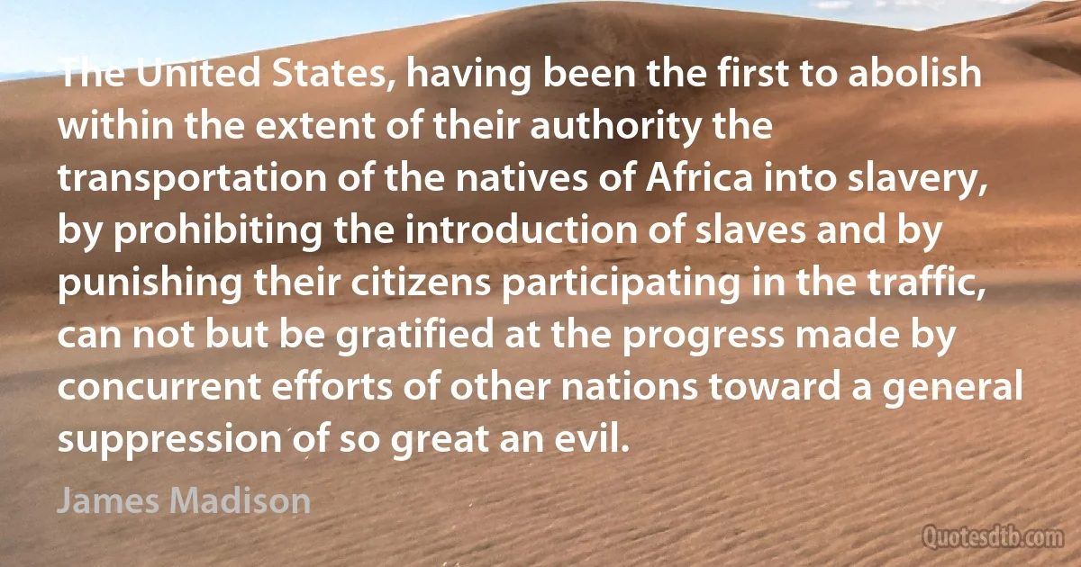 The United States, having been the first to abolish within the extent of their authority the transportation of the natives of Africa into slavery, by prohibiting the introduction of slaves and by punishing their citizens participating in the traffic, can not but be gratified at the progress made by concurrent efforts of other nations toward a general suppression of so great an evil. (James Madison)