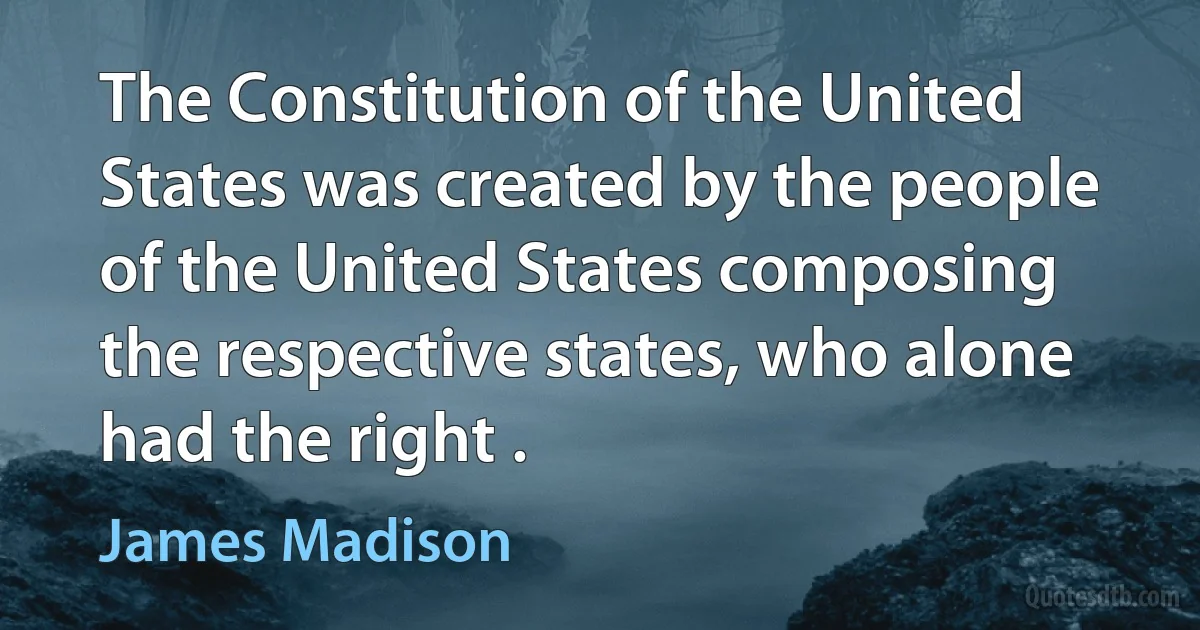 The Constitution of the United States was created by the people of the United States composing the respective states, who alone had the right . (James Madison)