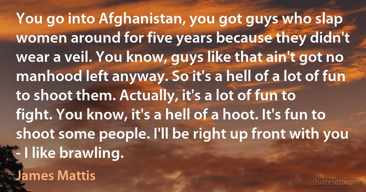 You go into Afghanistan, you got guys who slap women around for five years because they didn't wear a veil. You know, guys like that ain't got no manhood left anyway. So it's a hell of a lot of fun to shoot them. Actually, it's a lot of fun to fight. You know, it's a hell of a hoot. It's fun to shoot some people. I'll be right up front with you - I like brawling. (James Mattis)