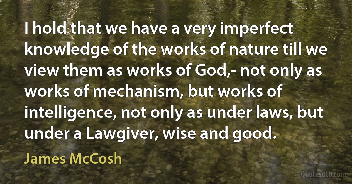 I hold that we have a very imperfect knowledge of the works of nature till we view them as works of God,- not only as works of mechanism, but works of intelligence, not only as under laws, but under a Lawgiver, wise and good. (James McCosh)