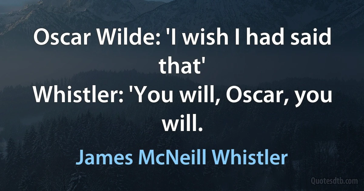 Oscar Wilde: 'I wish I had said that'
Whistler: 'You will, Oscar, you will. (James McNeill Whistler)