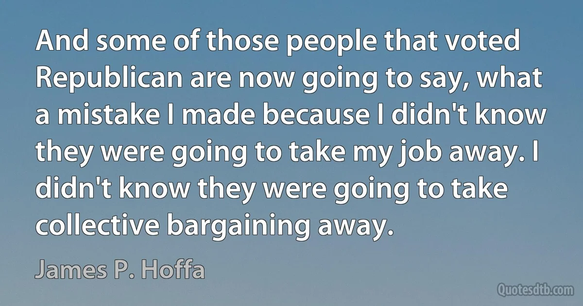 And some of those people that voted Republican are now going to say, what a mistake I made because I didn't know they were going to take my job away. I didn't know they were going to take collective bargaining away. (James P. Hoffa)