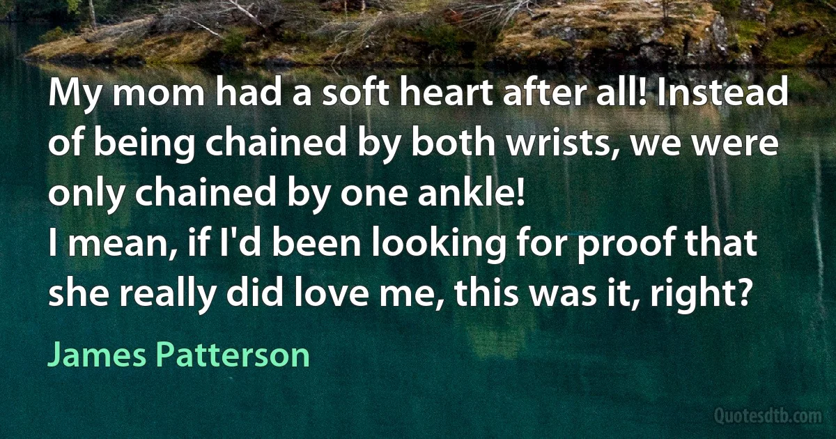 My mom had a soft heart after all! Instead of being chained by both wrists, we were only chained by one ankle!
I mean, if I'd been looking for proof that she really did love me, this was it, right? (James Patterson)