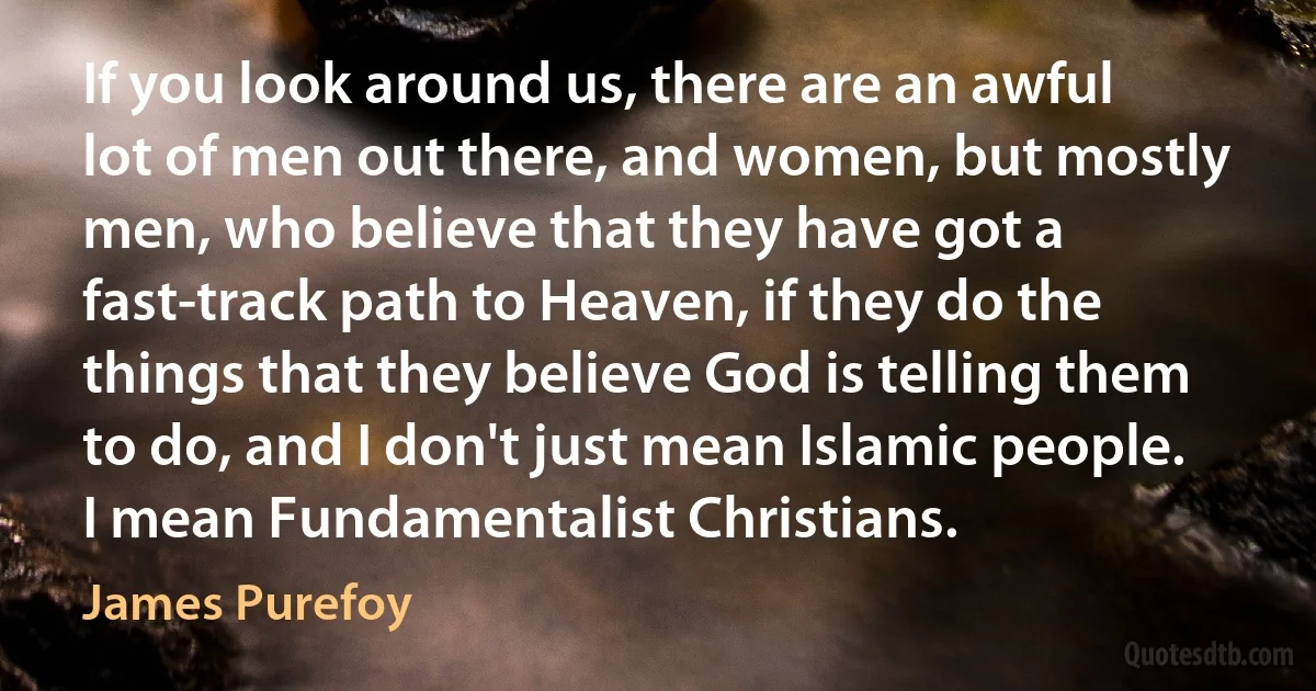 If you look around us, there are an awful lot of men out there, and women, but mostly men, who believe that they have got a fast-track path to Heaven, if they do the things that they believe God is telling them to do, and I don't just mean Islamic people. I mean Fundamentalist Christians. (James Purefoy)