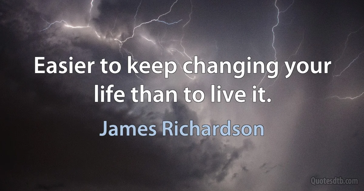 Easier to keep changing your life than to live it. (James Richardson)