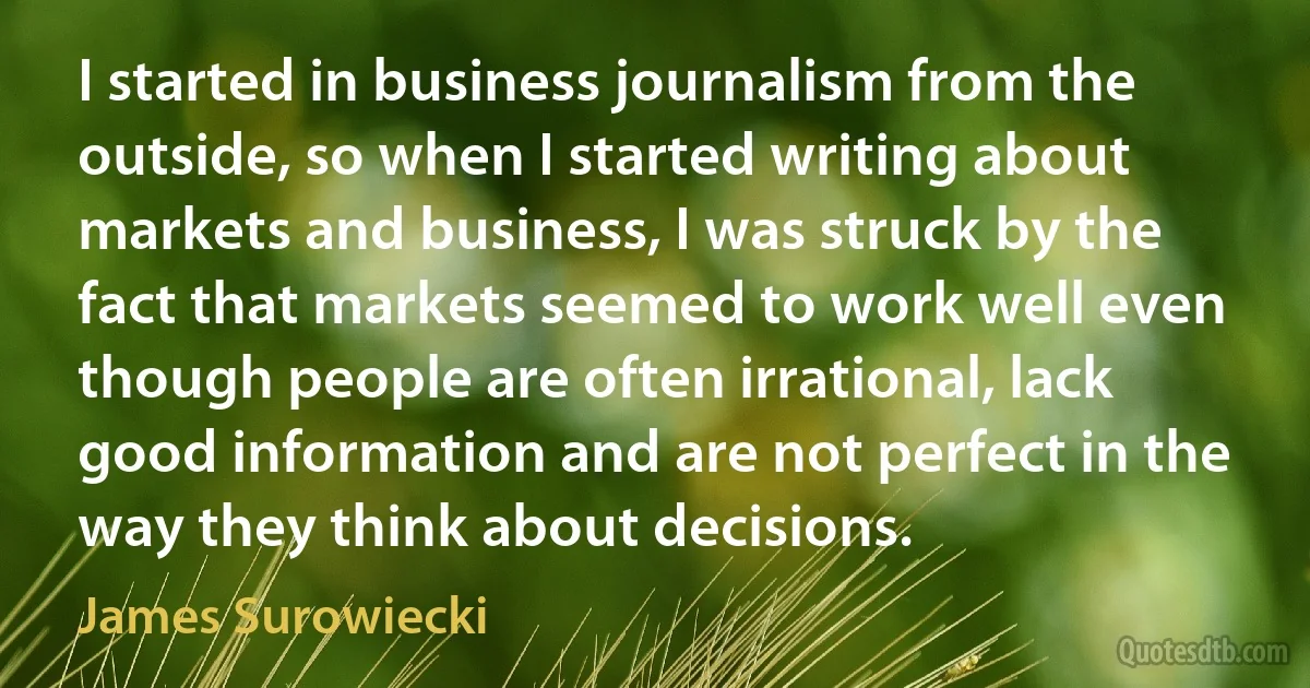 I started in business journalism from the outside, so when I started writing about markets and business, I was struck by the fact that markets seemed to work well even though people are often irrational, lack good information and are not perfect in the way they think about decisions. (James Surowiecki)