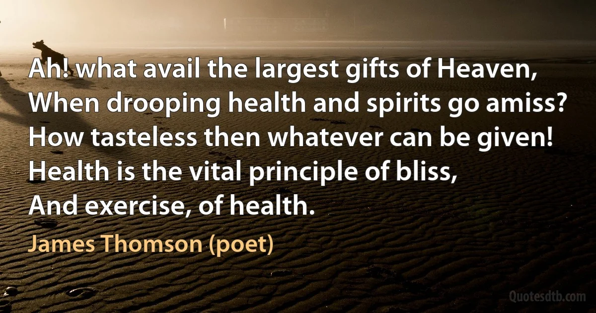 Ah! what avail the largest gifts of Heaven,
When drooping health and spirits go amiss?
How tasteless then whatever can be given!
Health is the vital principle of bliss,
And exercise, of health. (James Thomson (poet))